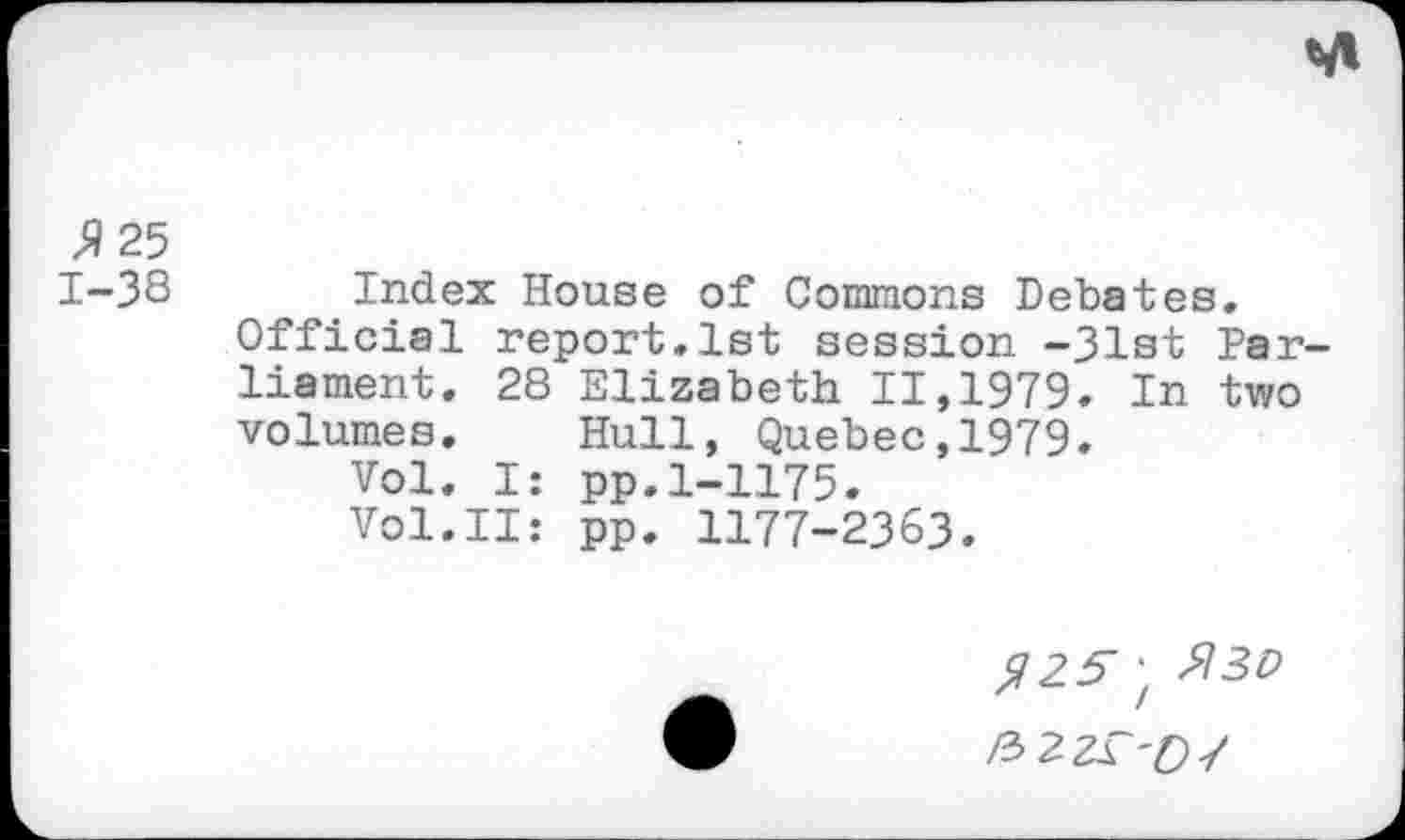 ﻿
»25
1-38 Index House of Commons Debates.
Official report.1st session -31st Parliament. 28 Elizabeth 11,1979. In two volumes. Hull, Quebec,1979.
Vol. I: pp.1-1175.
Vol.II: pp. 1177-2363.
»25-; $30